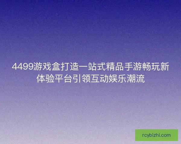 4499游戏盒打造一站式精品手游畅玩新体验平台引领互动娱乐潮流