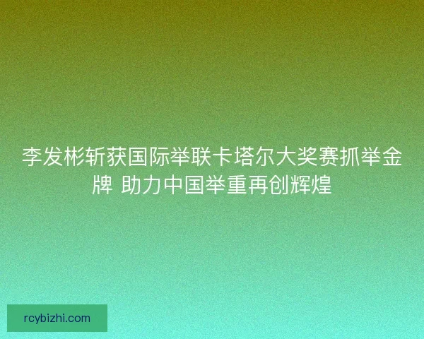 李发彬斩获国际举联卡塔尔大奖赛抓举金牌 助力中国举重再创辉煌