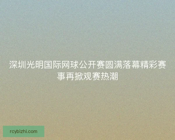 深圳光明国际网球公开赛圆满落幕精彩赛事再掀观赛热潮