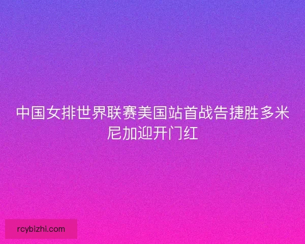 中国女排世界联赛美国站首战告捷胜多米尼加迎开门红