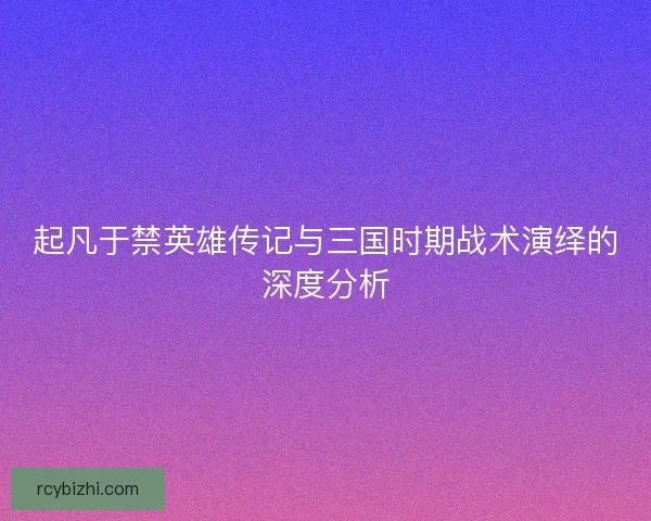 起凡于禁英雄传记与三国时期战术演绎的深度分析