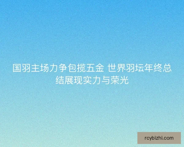 国羽主场力争包揽五金 世界羽坛年终总结展现实力与荣光