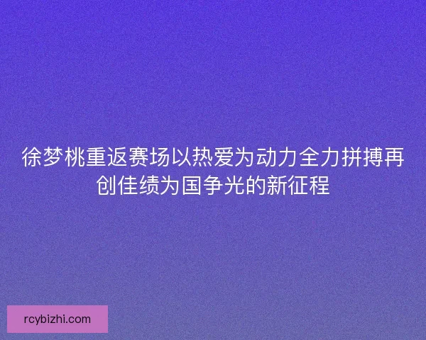 徐梦桃重返赛场以热爱为动力全力拼搏再创佳绩为国争光的新征程